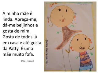 A minha mãe é linda. Abraça-me, dá-me beijinhos e gosta de mim. Gosta de todos lá em casa e até gosta da Patty. É uma mãe muito fofa.(Rita -  5 anos)