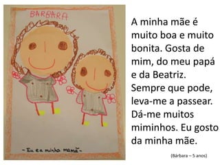 A minha mãe é muito boa e muito bonita. Gosta de mim, do meu papá e da Beatriz. Sempre que pode, leva-me a passear. Dá-me muitos miminhos. Eu gosto da minha mãe. (Bárbara – 5 anos)