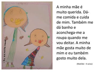 A minha mãe é muito querida. Dá-me comida e cuida de mim. Também me dá banho e aconchega-me a roupa quando me vou deitar. A minha mãe gosta muito de mim e eu também gosto muito dela.(Matilde – 4 anos)