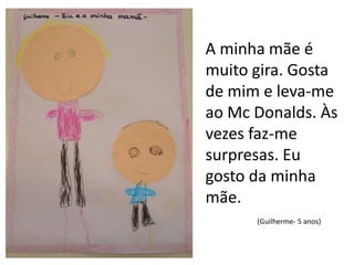 A minha mãe é muito gira. Gosta de mim e leva-me ao McDonalds. Às vezes faz-me surpresas. Eu gosto da minha mãe.(Guilherme- 5 anos)