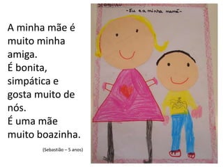 A minha mãe é muito minha amiga.É bonita, simpática e gosta muito de nós. É uma mãe muito boazinha.(Sebastião – 5 anos)