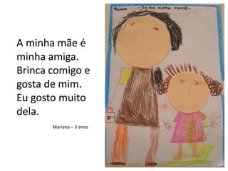 A minha mãe é minha amiga.Brinca comigo e gosta de mim.Eu gosto muito dela.Mariana – 3 anos