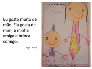 Eu gosto muito da mãe. Ela gosta de mim, é minha amiga e brinca comigo.Hugo - 4 anos
