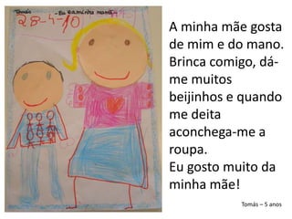 A minha mãe gosta de mim e do mano. Brinca comigo, dá-me muitos beijinhos e quando me deita aconchega-me a roupa.Eu gosto muito da minha mãe!Tomás – 5 anos
