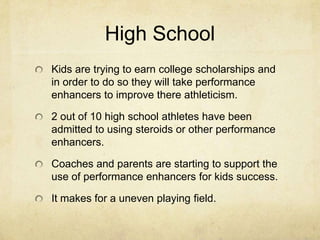 High SchoolKids are trying to earn college scholarships and in order to do so they will take performance enhancers to improve there athleticism. 2 out of 10 high school athletes have been admitted to using steroids or other performance enhancers. Coaches and parents are starting to support the use of performance enhancers for kids success.It makes for a uneven playing field.