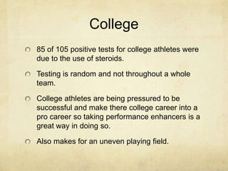 College85 of 105 positive tests for college athletes were due to the use of steroids.Testing is random and not throughout a whole team.College athletes are being pressured to be successful and make there college career into a pro career so taking performance enhancers is a great way in doing so. Also makes for an uneven playing field.