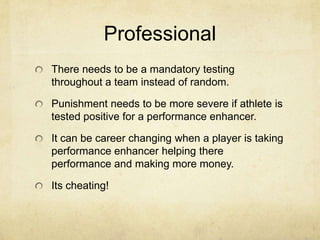 ProfessionalThere needs to be a mandatory testing throughout a team instead of random.Punishment needs to be more severe if athlete is tested positive for a performance enhancer. It can be career changing when a player is taking performance enhancer helping there performance and making more money. Its cheating!