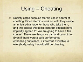 Using = CheatingSociety cares because steroid use is a form of cheating. Since steroids work so well, they create an unfair advantage for those who take them, and this breaks the social contract athletes have implicitly agreed to: We are going to have a fair contest. There are things we can and cannot do. Even if there were a safe performance-enhancing substance, if it weren't available to everybody, using it would still be cheating.