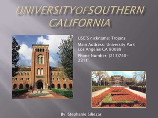 UniversityOfSouthernCalifornia USC’S nickname: Trojans Main Address: University Park Los Angeles CA 90089 Phone Number: (213)740-2311 By: Stephanie Siliezar 
