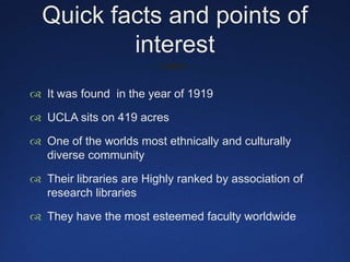 Quick facts and points of interestIt was found  in the year of 1919UCLA sits on 419 acresOne of the worlds most ethnically and culturally diverse communityTheir libraries are Highly ranked by association of research libraries They have the most esteemed faculty worldwide 
