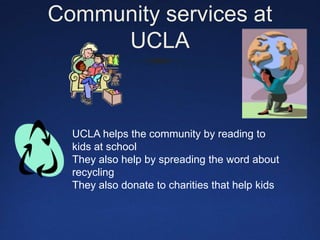 Community services at UCLAUCLA helps the community by reading to kids at schoolThey also help by spreading the word about     recyclingThey also donate to charities that help kids  