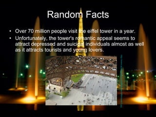 Random Facts Over 70 million people visit the eiffel tower in a year. Unfortunately, the tower's romantic appeal seems to attract depressed and suicidal individuals almost as well as it attracts tourists and young lovers.  http://www.aparisguide.com/eiffeltower/eiffel-tower3.jpg 