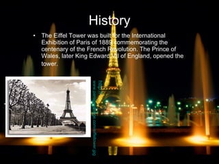 History The Eiffel Tower was built for the International Exhibition of Paris of 1889 commemorating the centenary of the French Revolution. The Prince of Wales, later King Edward VII of England, opened the tower.   http:// www.parisbestlodge.com/eiffeltower.jpg 
