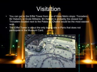 Visitation You can get to the Eiffel Tower from one of three Metro stops: Trocadero, Bir Hakeim, or Ecole Militaire. Bir Hakeim is probably the closest but Trocadero located next to the Palais du Chaillot would be the most easiest walk.  The Eiffel Tower is about the only tourist site in Paris that does not participate in the Museum Card. http://travel.latimes.com/daily-deal-blog/wp-content/uploads/2008/07/eiffel.jpg 