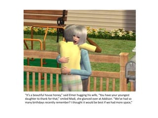 “It’s a beautiful house honey,” said Elmer hugging his wife, “You have your youngest daughter to thank for that,” smiled Madi, she glanced over at Addison. “We’ve had so many birthdays recently remember? I thought it would be best if we had more space,”
