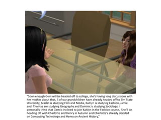 “Soon enough Gem will be headed off to college, she’s having long discussions with her mother about that, 5 of our grandchildren have already headed off to SimState University, Scarlet is studying Film and Media, Kaitlyn is studying Fashion, Jamie and  Thomas are studying Geography and Dominic is studying Sociology, I personally think that Gem is inclined to join Kaitlyn in the Fashion course,  She’ll be heading off with Charlotte and Henry in Autumn and Charlotte’s already decided on Computing Technology and Henry on Ancient History,” 