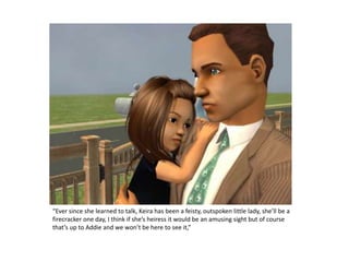 “Ever since she learned to talk, Keira has been a feisty, outspoken little lady, she’ll be a firecracker one day, I think if she’s heiress it would be an amusing sight but of course that’s up to Addie and we won’t be here to see it,” 