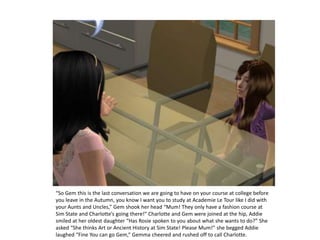 “So Gem this is the last conversation we are going to have on your course at college before you leave in the Autumn, you know I want you to study at Academie Le Tour like I did with your Aunts and Uncles,” Gem shook her head “Mum! They only have a fashion course at Sim State and Charlotte’s going there!” Charlotte and Gem were joined at the hip, Addie smiled at her oldest daughter “Has Rosie spoken to you about what she wants to do?” She asked “She thinks Art or Ancient History at Sim State! Please Mum!” she begged Addie laughed “Fine You can go Gem,” Gemma cheered and rushed off to call Charlotte. 