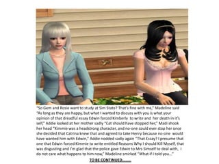 “So Gem and Rosie want to study at Sim State? That’s fine with me,” Madeline said “As long as they are happy, but what I wanted to discuss with you is what your opinion of that dreadful essay Edwin forced Kimberly  to write and  her death in it’s self,” Addie looked at her mother sadly “Cat should have stopped her,” Madi shook her head “Kimmie was a headstrong character, and no-one could ever stop her once she decided that Catrina knew that and agreed to take Henry because no-one  would have wanted him with Edwin,” Addie nodded sadly again “That Essay? I presume that one that Edwin forced Kimmie to write entitled Reasons Why I should Kill Myself, that was disgusting and I’m glad that the police gave Edwin to Mrs Simself to deal with,  I do not care what happens to him now,” Madeline smirked “What if I told you...”TO BE CONTINUED........