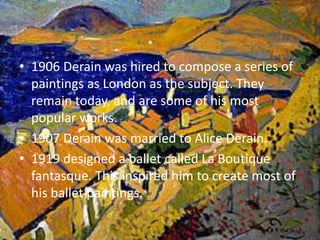 1906 Derain was hired to compose a series of paintings as London as the subject. They remain today, and are some of his most popular works. 1907 Derain was married to Alice Derain.1919 designed a ballet called La Boutique fantasque. This inspired him to create most of his ballet paintings. 