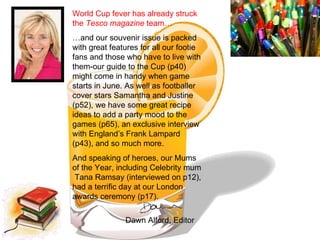 World Cup fever has already struck the  Tesco magazine  team… … and our souvenir issue is packed with great features for all our footie fans and those who have to live with them-our guide to the Cup (p40) might come in handy when game starts in June. As well as footballer cover stars Samantha and Justine (p52), we have some great recipe ideas to add a party mood to the games (p65), an exclusive interview with England’s Frank Lampard (p43), and so much more.  And speaking of heroes, our Mums of the Year, including Celebrity mum  Tana Ramsay (interviewed on p12), had a terrific day at our London awards ceremony (p17).  Dawn Alford, Editor 