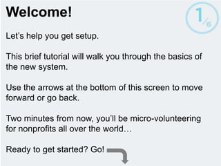 Welcome! Let’s help you get setup. This brief tutorial will walk you through the basics of the new system.  Two minutes from now, you’ll be micro-volunteering for nonprofits all over the world… Ready to get started? Use the arrows to move forward or go back. 