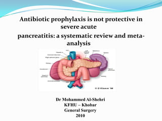 Antibiotic prophylaxis is not protective in severe acute pancreatitis: a systematic review and meta-analysis Dr Mohammed Al-Shehri KFHU – Khobar General Surgery 2010 