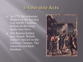 Intolerable Acts In 1774 the colonists destroyed the tea that was worth 3 million dollars so the king made new laws.The Boston harbor was closed. British soldiers moved in the colonists’ houses. The colonists lost their freedom.