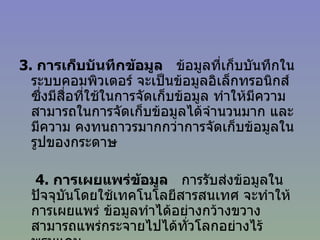 3 .  การเก็บบันทึกข้อมูล   ข้อมูลที่เก็บบันทึกในระบบคอมพิวเตอร์ จะเป็นข้อมูลอิเล็กทรอนิกส์ ซึ่งมีสื่อที่ใช้ในการจัดเก็บข้อมูล ทำให้มีความสามารถในการจัดเก็บข้อมูลได้จำนวนมาก และมีความ คงทนถาวรมากกว่าการจัดเก็บข้อมูลในรูปของกระดาษ       4 .  การเผยแพร่ข้อมูล   การรับส่งข้อมูลในปัจจุบันโดยใช้เทคโนโลยีสารสนเทศ จะทำให้การเผยแพร่ ข้อมูลทำได้อย่างกว้างขวาง สามารถแพร่กระจายไปได้ทั่วโลกอย่างไร้พรมแดน               