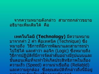   จากความหมายดังกล่าว  สามารถกล่าวขยายอธิบายเพิ่มเติมได้  คือ      เทคโนโลยี  ( Technology )   มีความหมายมาจากคำ  2   คำ คือเทคนิค  ( Technique )  ซึ่งหมายถึง  วิธีการที่มีการพัฒนาและสามารถนำไปใช้ได้ และคำว่า ลอจิก  ( Logic )  ซึ่งหมายถึงวิธีการปฏิบัติที่มีการจัดลำดับอย่างมีรูปแบบและขั้นตอนเพื่อที่จะทำให้เกิดประสิทธิภาพในเรื่องความเร็ว  ( Speed )  ความน่าเชื่อถือ  ( Reliabld )  และความถูกต้อง  ซึ่งคุณสมบัติที่กล่าวถึงนี้มีอยู่อย่างครบถ้วนในเครื่องคอมพิวเตอร์ 