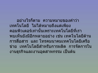 อย่างไรก็ตาม  ความหมายของคำว่าเทคโนโลยี  ไม่ได้หมายถึงแต่เพียงคอมพิวเตอร์เท่านั้นเพราะเทคโนโลยีที่เราพบเห็นยังมีอีกหลายอย่าง เช่น เทคโนโลยีด้านการสื่อสาร  และ โทรคมนาคมเทคโนโลยีเครือข่าย  เทคโนโลยีสำหรับการผลิต  การจัดการในงานธุรกิจและงานอุตสาหกรรม เป็นต้น 