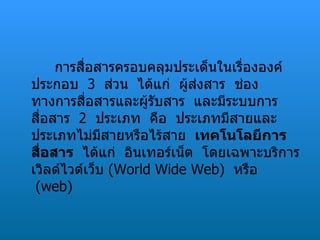 การสื่อสารครอบคลุมประเด็นในเรื่ององค์ประกอบ   3    ส่วน  ได้แก่  ผู้ส่งสาร  ช่องทางการสื่อสารและผู้รับสาร  และมีระบบการสื่อสาร   2    ประเภท  คือ  ประเภทมีสายและประเภทไม่มีสายหรือไร้สาย   เทคโนโลยีการสื่อสาร   ได้แก่  อินเทอร์เน็ต  โดยเฉพาะบริการเวิลด์ไวด์เว็บ  ( World Wide Web )   หรือ   ( web )  