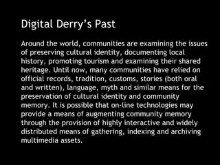 Digital Derry’s Past
Around the world, communities are examining the issues
of preserving cultural identity, documenting local
history, promoting tourism and examining their shared
heritage. Until now, many communities have relied on
official records, tradition, customs, stories (both oral
and written), language, myth and similar means for the
preservation of cultural identity and community
memory. It is possible that on-line technologies may
provide a means of augmenting community memory
through the provision of highly interactive and widely
distributed means of gathering, indexing and archiving
multimedia assets.
 
