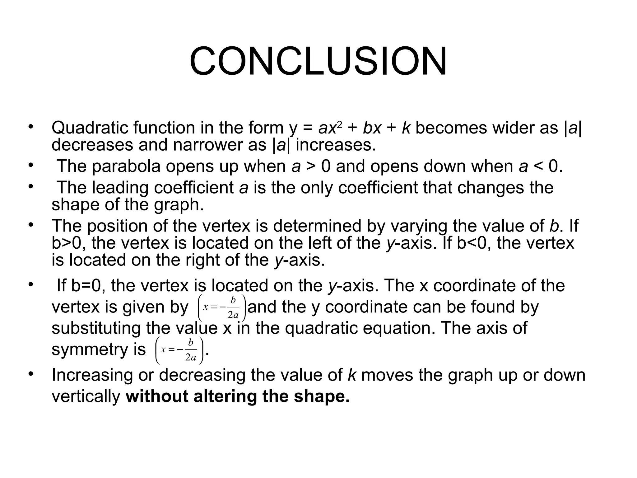 CONCLUSION Quadratic function in the form y  =  ax 2  +  bx  +  k  becomes wider as | a | decreases and narrower as | a | increases. The parabola opens up when  a  > 0 and opens down when  a  < 0. The leading coefficient  a  is the only coefficient that changes the shape of the graph.  The position of the vertex is determined by varying the value of  b . If b>0, the vertex is located on the left of the  y -axis. If b<0, the vertex is located on the right of the  y -axis. If b=0, the vertex is located on the  y -axis. The x coordinate of the vertex is given by  and the y coordinate can be found by substituting the value x in the quadratic equation. The axis of symmetry is  . Increasing or decreasing the value of  k  moves the graph up or down vertically  without altering the shape. 