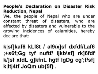 People’s Declaration on Disaster Risk Reduction, Nepal We, the people of Nepal who are under constant threat of disasters, who are affected by disasters and vulnerable to the growing incidences of calamities, hereby declare that: k|sf]kaf6 kLl8t / al9/x]sfdxfdf/Laf6 ;+s6f;Gg tyfnuftf/ ljkbf] rk]6fdf k/]sfxfdL g]kfnLhgtflgDgcg';f/sf] k|ltj4tf JoQmub{5f} .  