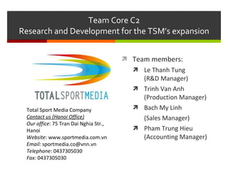 Team Core C2 Research and Development for the TSM’s expansion ,[object Object],[object Object],[object Object],[object Object],[object Object],[object Object],Total Sport Media Company Contact us (Hanoi Office) Our office : 75 Tran Dai Nghia Str., Hanoi Website : www.sportmedia.com.vn Email:  sportmedia.co@vnn.vn Telephone : 0437305030 Fax:  0437305030 