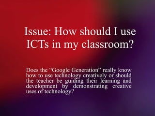 Issue: How should I use ICTs in my classroom? Does the “Google Generation” really know how to use technology creatively or should the teacher be guiding their learning and development by demonstrating creative uses of technology? 