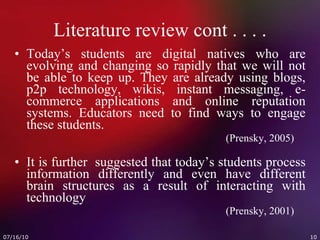 Literature review cont . . . . Today’s students are digital natives who are evolving and changing so rapidly that we will not be able to keep up. They are already using blogs, p2p technology, wikis, instant messaging, e-commerce applications and online reputation systems. Educators need to find ways to engage these students.   (Prensky, 2005) It is further  suggested that today’s students process information differently and even have different brain structures as a result of interacting with technology   (Prensky, 2001) 