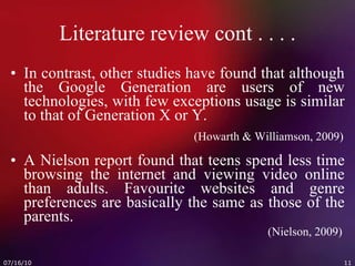 Literature review cont . . . . In contrast, other studies have found that although the Google Generation are users of new technologies, with few exceptions usage is similar to that of Generation X or Y.   (Howarth & Williamson, 2009) A Nielson report found that teens spend less time browsing the internet and viewing video online than adults. Favourite websites and genre preferences are basically the same as those of the parents.   (Nielson, 2009) 