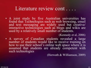 Literature review cont . . . . A joint study by five Australian universities has found that Technologies such as web browsing, email and text messaging are widely used but creative/ interactive technologies such as blogs and wikis are used by a relatively small number of students.     (Kennedy et al, 2006) A survey of Canadian students revealed a large number of students would like to receive training on how to use their school’s online web space where it is assumed that students are already competent with such technologies   (Horwath & Williamson, 2009) 