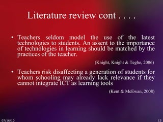 Literature review cont . . . . Teachers seldom model the use of the latest technologies to students. An assent to the importance of technologies in learning should be matched by the practices of the teacher.     (Knight, Knight & Teghe, 2006) Teachers risk disaffecting a generation of students for whom schooling may already lack relevance if they cannot integrate ICT as learning tools (Kent & McEwan, 2008) 