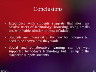 Conclusions Experience with students suggests that most are passive users of technology, browsing, using emails etc. with habits similar to those of adults. Students are interested in the new technologies but need to be shown how they work Social and collaborative learning can be well supported by today’s technology but it is up to the teacher to support students. 