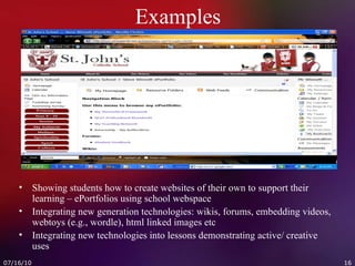 Examples Showing students how to create websites of their own to support their learning – ePortfolios using school webspace Integrating new generation technologies: wikis, forums, embedding videos, webtoys (e.g., wordle), html linked images etc Integrating new technologies into lessons demonstrating active/ creative uses 