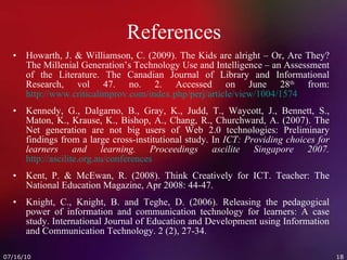 References Howarth, J. & Williamson, C. (2009). The Kids are alright – Or, Are They? The Millenial Generation’s Technology Use and Intelligence – an Assessment of the Literature. The Canadian Journal of Library and Informational Research, vol 47. no. 2. Accessed on June 28 th  from:  http://www.criticalimprov.com/index.php/perj/article/view/1004/1574 Kennedy, G., Dalgarno, B., Gray, K., Judd, T., Waycott, J., Bennett, S., Maton, K., Krause, K., Bishop, A., Chang, R., Churchward, A. (2007). The Net generation are not big users of Web 2.0 technologies: Preliminary findings from a large cross-institutional study. In  ICT: Providing choices for learners and learning. Proceedings ascilite Singapore 2007.   http://ascilite.org.au/conferences Kent, P. & McEwan, R. (2008). Think Creatively for ICT. Teacher: The National Education Magazine, Apr 2008: 44-47.  Knight, C., Knight, B. and Teghe, D. (2006). Releasing the pedagogical power of information and communication technology for learners: A case study. International Journal of Education and Development using Information and Communication Technology. 2 (2), 27-34. 