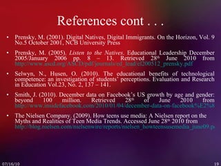 References cont . . . Prensky, M. (2001). Digital Natives, Digital Immigrants. On the Horizon, Vol. 9 No.5 October 2001, NCB University Press Prensky, M. (2005).  Listen to the Natives . Educational Leadership December 2005/January 2006 pp. 8 – 13. Retrieved 28 th  June 2010 from http://www.ascd.org/ASCD/pdf/journals/ed_lead/el200512_prensky.pdf Selwyn, N., Husen, O. (2010). The educational benefits of technological competence: an investigation of students’ perceptions. Evaluation and Research in Education Vol.23, No. 2, 137 – 141. Smith, J. (2010). December data on Facebook’s US growth by age and gender: beyond 100 million. Retrieved 28 th  of June 2010 from  http://www.insidefacebook.com/2010/01/04/december-data-on-facebook%E2%80%99s-us-growth-by-age-and-gender-beyond-100-million/ The Nielsen Company. (2009). How teens use media: A Nielsen report on the Myths and Realities of Teen Media Trends. Accessed June 28 th  2010 from  http://blog.nielsen.com/nielsenwire/reports/nielsen_howteensusemedia_june09.pdf 