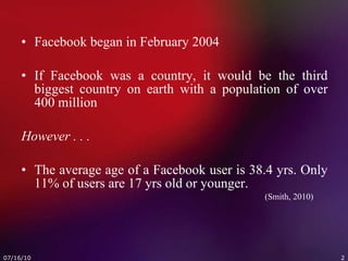 Facebook began in February 2004 If Facebook was a country, it would be the third biggest country on earth with a population of over 400 million However . . .   The average age of a Facebook user is 38.4 yrs. Only 11% of users are 17 yrs old or younger. (Smith, 2010) 