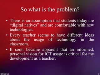 So what is the problem? There is an assumption that students today are “digital natives” and are comfortable with new technologies. Every teacher seems to have different ideas about the usage of technology in the classroom. It soon became apparent that an informed, personal vision for ICT usage is critical for my development as a teacher. 