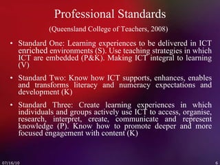 Professional Standards (Queensland College of Teachers, 2008)   Standard One: Learning experiences to be delivered in ICT  enriched  environments (S). Use teaching strategies in which ICT are embedded (P&K). Making ICT integral to learning (V) Standard Two: Know how ICT supports, enhances, enables and transforms literacy and numeracy expectations and development (K) Standard Three: Create learning experiences in which individuals and groups actively use ICT to access, organise, research, interpret, create, communicate and represent knowledge (P). Know how to promote deeper and more focused engagement with content (K) 