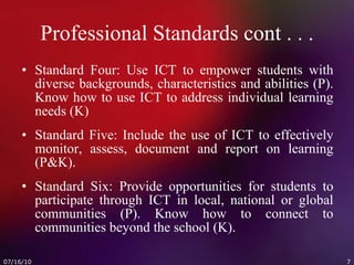 Professional Standards cont . . . Standard Four: Use ICT to empower students with diverse backgrounds, characteristics and abilities (P). Know how to use ICT to address individual learning needs (K) Standard Five: Include the use of ICT to effectively monitor, assess, document and report on learning (P&K). Standard Six: Provide opportunities for students to participate through ICT in local, national or global communities (P). Know how to connect to communities beyond the school (K). 