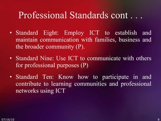 Professional Standards cont . . . Standard Eight: Employ ICT to establish and maintain communication with families, business and the broader community (P). Standard Nine: Use ICT to communicate with others for professional purposes (P) Standard Ten: Know how to participate in and contribute to learning communities and professional networks using ICT  